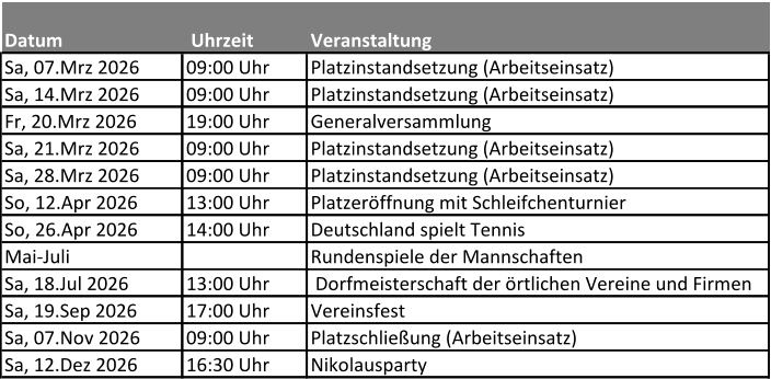 Datum  Uhrzeit  Veranstaltung Sa, 07.Mrz 2026  09:00 Uhr  Platzinstandsetzung (Arbeitseinsatz) Sa, 14.Mrz 2026  09:00 Uhr  Platzinstandsetzung (Arbeitseinsatz) Fr, 20.Mrz 2026 19:00 Uhr  Generalversammlung Sa, 21.Mrz 2026  09:00 Uhr Platzinstandsetzung (Arbeitseinsatz) Sa, 28.Mrz 2026  09:00 Uhr  Platzinstandsetzung (Arbeitseinsatz) So, 12.Apr 2026  13:00 Uhr  Platzeröffnung mit Schleifchenturnier So, 26.Apr 2026  14:00 Uhr  Deutschland spielt Tennis Mai-Juli  Rundenspiele der Mannschaften Sa, 18.Jul 2026  13:00 Uhr  Dorfmeisterschaft der örtlichen Vereine und Firmen Sa, 19.Sep 2026  17:00 Uhr  Vereinsfest Sa, 07.Nov 2026 09:00 Uhr Platzschließung (Arbeitseinsatz) Sa, 12.Dez 2026  16:30 Uhr  Nikolausparty